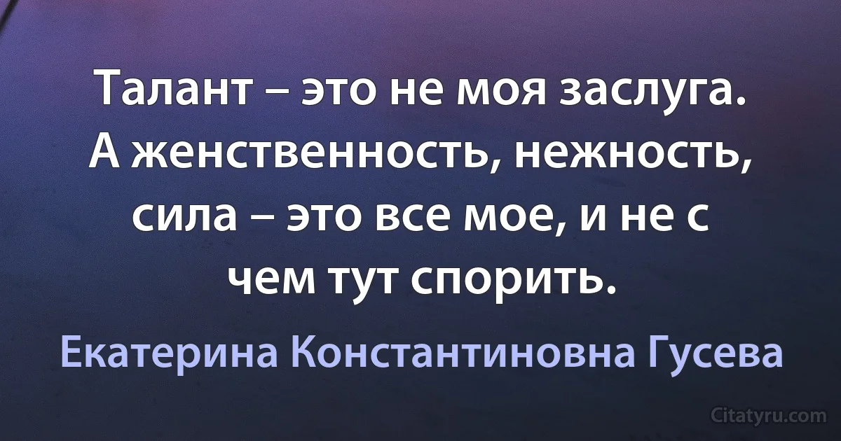 Талант – это не моя заслуга. А женственность, нежность, сила – это все мое, и не с чем тут спорить. (Екатерина Константиновна Гусева)