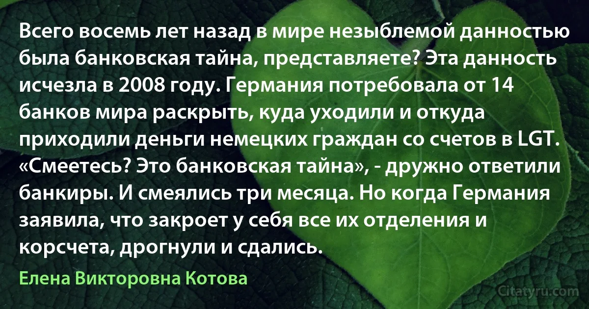 Всего восемь лет назад в мире незыблемой данностью была банковская тайна, представляете? Эта данность исчезла в 2008 году. Германия потребовала от 14 банков мира раскрыть, куда уходили и откуда приходили деньги немецких граждан со счетов в LGT. «Смеетесь? Это банковская тайна», - дружно ответили банкиры. И смеялись три месяца. Но когда Германия заявила, что закроет у себя все их отделения и корсчета, дрогнули и сдались. (Елена Викторовна Котова)