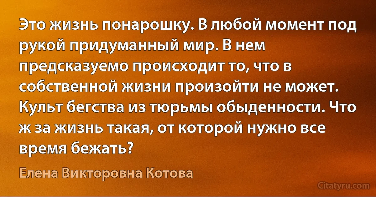 Это жизнь понарошку. В любой момент под рукой придуманный мир. В нем предсказуемо происходит то, что в собственной жизни произойти не может. Культ бегства из тюрьмы обыденности. Что ж за жизнь такая, от которой нужно все время бежать? (Елена Викторовна Котова)