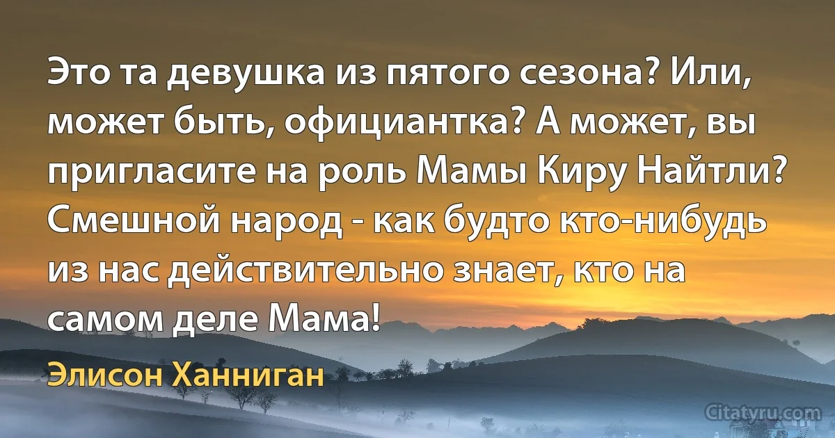 Это та девушка из пятого сезона? Или, может быть, официантка? А может, вы пригласите на роль Мамы Киру Найтли? Смешной народ - как будто кто-нибудь из нас действительно знает, кто на самом деле Мама! (Элисон Ханниган)