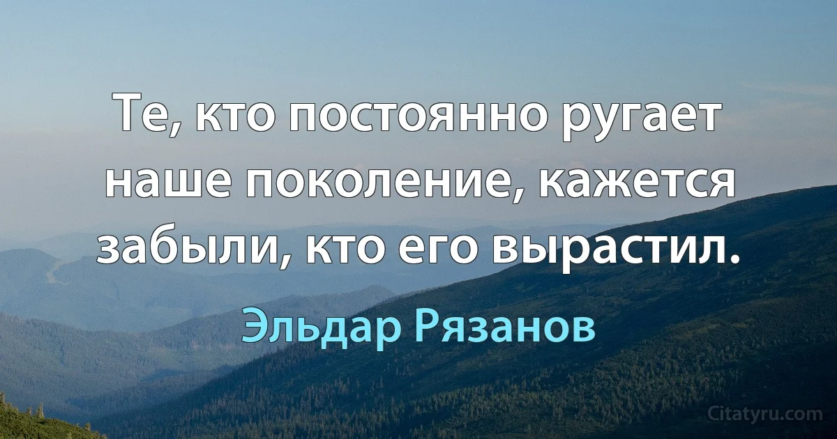 Те, кто постоянно ругает наше поколение, кажется забыли, кто его вырастил. (Эльдар Рязанов)