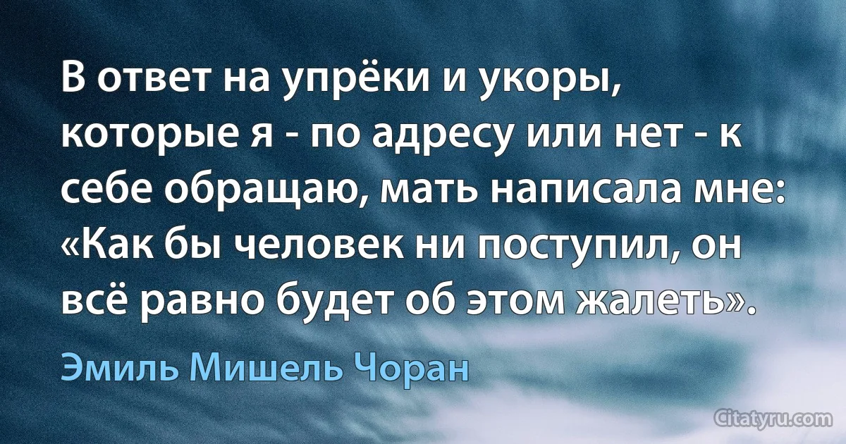 В ответ на упрёки и укоры, которые я - по адресу или нет - к себе обращаю, мать написала мне: «Как бы человек ни поступил, он всё равно будет об этом жалеть». (Эмиль Мишель Чоран)