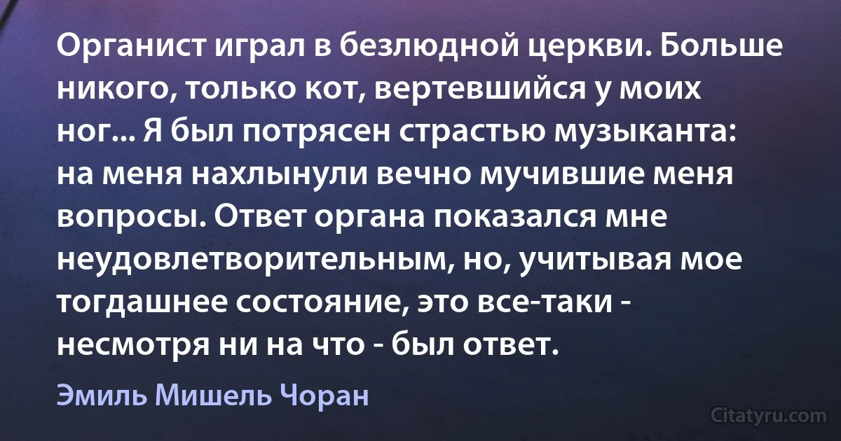 Органист играл в безлюдной церкви. Больше никого, только кот, вертевшийся у моих ног... Я был потрясен страстью музыканта: на меня нахлынули вечно мучившие меня вопросы. Ответ органа показался мне неудовлетворительным, но, учитывая мое тогдашнее состояние, это все-таки - несмотря ни на что - был ответ. (Эмиль Мишель Чоран)