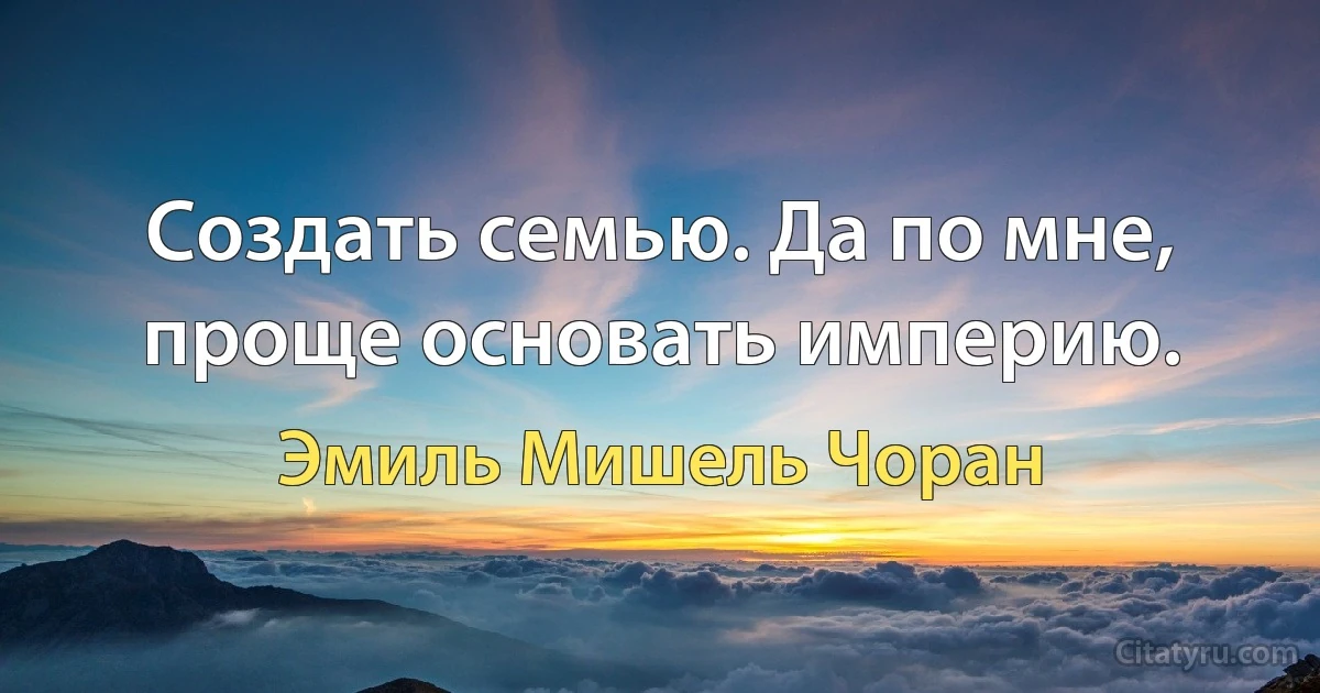 Создать семью. Да по мне, проще основать империю. (Эмиль Мишель Чоран)