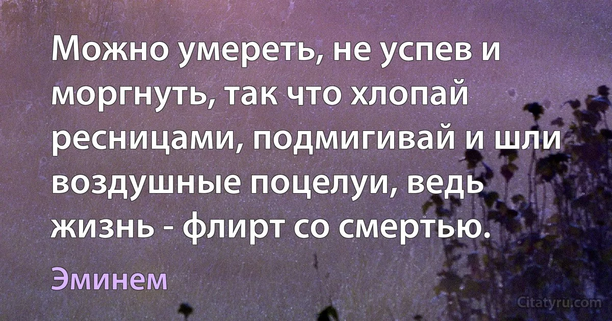 Можно умереть, не успев и моргнуть, так что хлопай ресницами, подмигивай и шли воздушные поцелуи, ведь жизнь - флирт со смертью. (Эминем)