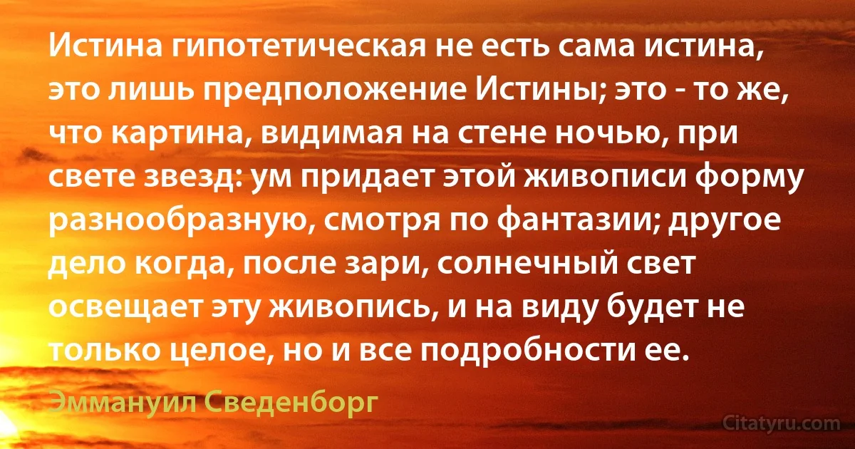 Истина гипотетическая не есть сама истина, это лишь предположение Истины; это - то же, что картина, видимая на стене ночью, при свете звезд: ум придает этой живописи форму разнообразную, смотря по фантазии; другое дело когда, после зари, солнечный свет освещает эту живопись, и на виду будет не только целое, но и все подробности ее. (Эммануил Сведенборг)