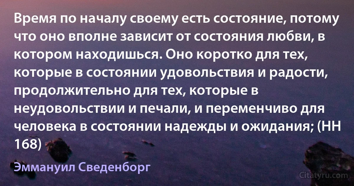 Время по началу своему есть состояние, потому что оно вполне зависит от состояния любви, в котором находишься. Оно коротко для тех, которые в состоянии удовольствия и радости, продолжительно для тех, которые в неудовольствии и печали, и переменчиво для человека в состоянии надежды и ожидания; (HH 168) (Эммануил Сведенборг)