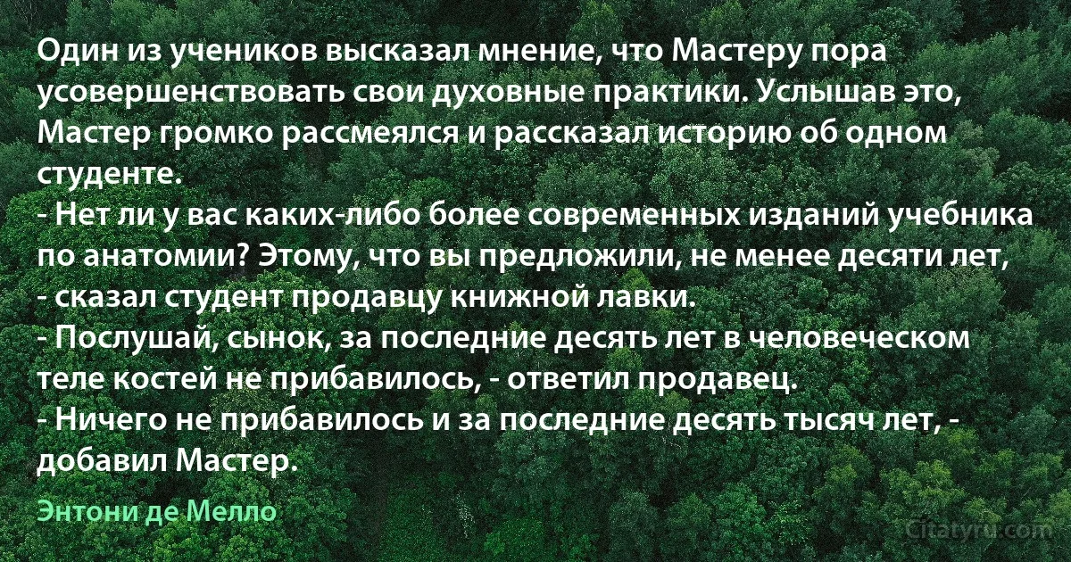 Один из учеников высказал мнение, что Мастеру пора усовершенствовать свои духовные практики. Услышав это, Мастер громко рассмеялся и рассказал историю об одном студенте.
- Нет ли у вас каких-либо более современных изданий учебника по анатомии? Этому, что вы предложили, не менее десяти лет, - сказал студент продавцу книжной лавки.
- Послушай, сынок, за последние десять лет в человеческом теле костей не прибавилось, - ответил продавец.
- Ничего не прибавилось и за последние десять тысяч лет, - добавил Мастер. (Энтони де Мелло)