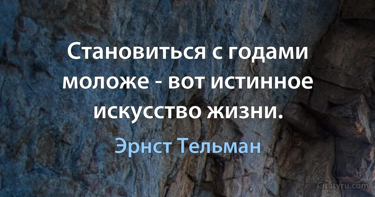 Становиться с годами моложе - вот истинное искусство жизни. (Эрнст Тельман)