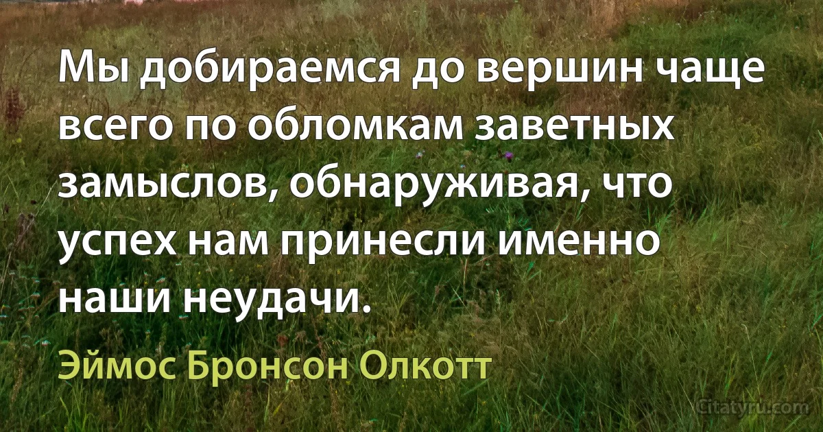 Мы добираемся до вершин чаще всего по обломкам заветных замыслов, обнаруживая, что успех нам принесли именно наши неудачи. (Эймос Бронсон Олкотт)