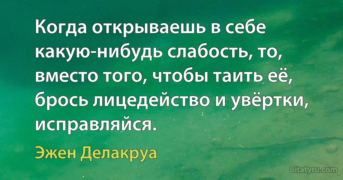 Когда открываешь в себе какую-нибудь слабость, то, вместо того, чтобы таить её, брось лицедейство и увёртки, исправляйся. (Эжен Делакруа)