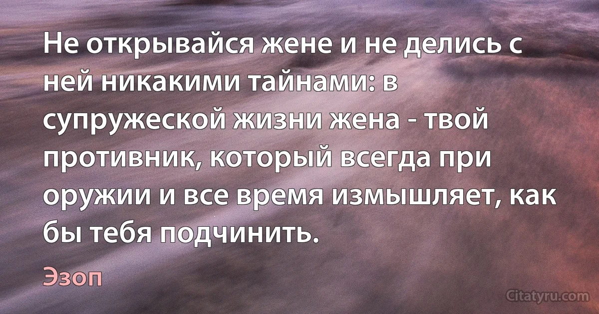 Не открывайся жене и не делись с ней никакими тайнами: в супружеской жизни жена - твой противник, который всегда при оружии и все время измышляет, как бы тебя подчинить. (Эзоп)