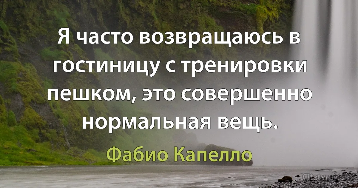 Я часто возвращаюсь в гостиницу с тренировки пешком, это совершенно нормальная вещь. (Фабио Капелло)