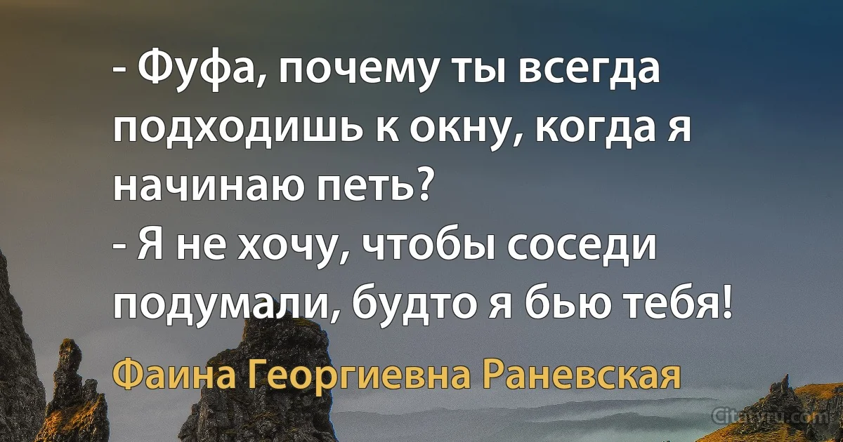 - Фуфа, почему ты всегда подходишь к окну, когда я начинаю петь?
- Я не хочу, чтобы соседи подумали, будто я бью тебя! (Фаина Георгиевна Раневская)