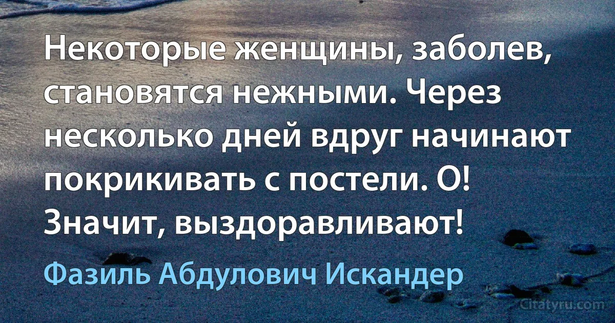 Некоторые женщины, заболев, становятся нежными. Через несколько дней вдруг начинают покрикивать с постели. О! Значит, выздоравливают! (Фазиль Абдулович Искандер)