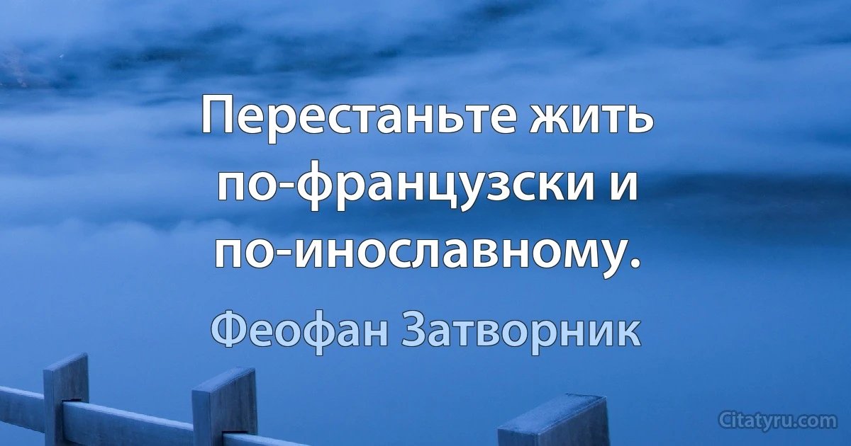 Перестаньте жить по-французски и по-инославному. (Феофан Затворник)