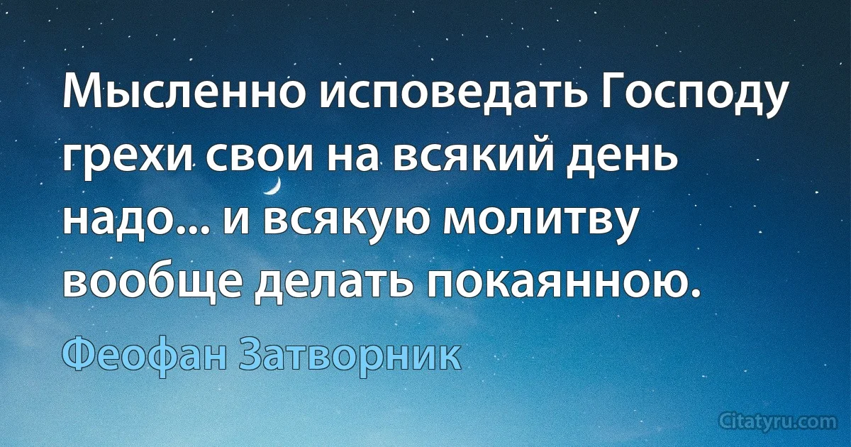 Мысленно исповедать Господу грехи свои на всякий день надо... и всякую молитву вообще делать покаянною. (Феофан Затворник)