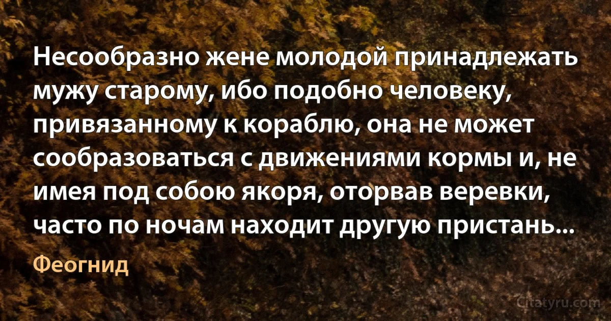 Несообразно жене молодой принадлежать мужу старому, ибо подобно человеку, привязанному к кораблю, она не может сообразоваться с движениями кормы и, не имея под собою якоря, оторвав веревки, часто по ночам находит другую пристань... (Феогнид)