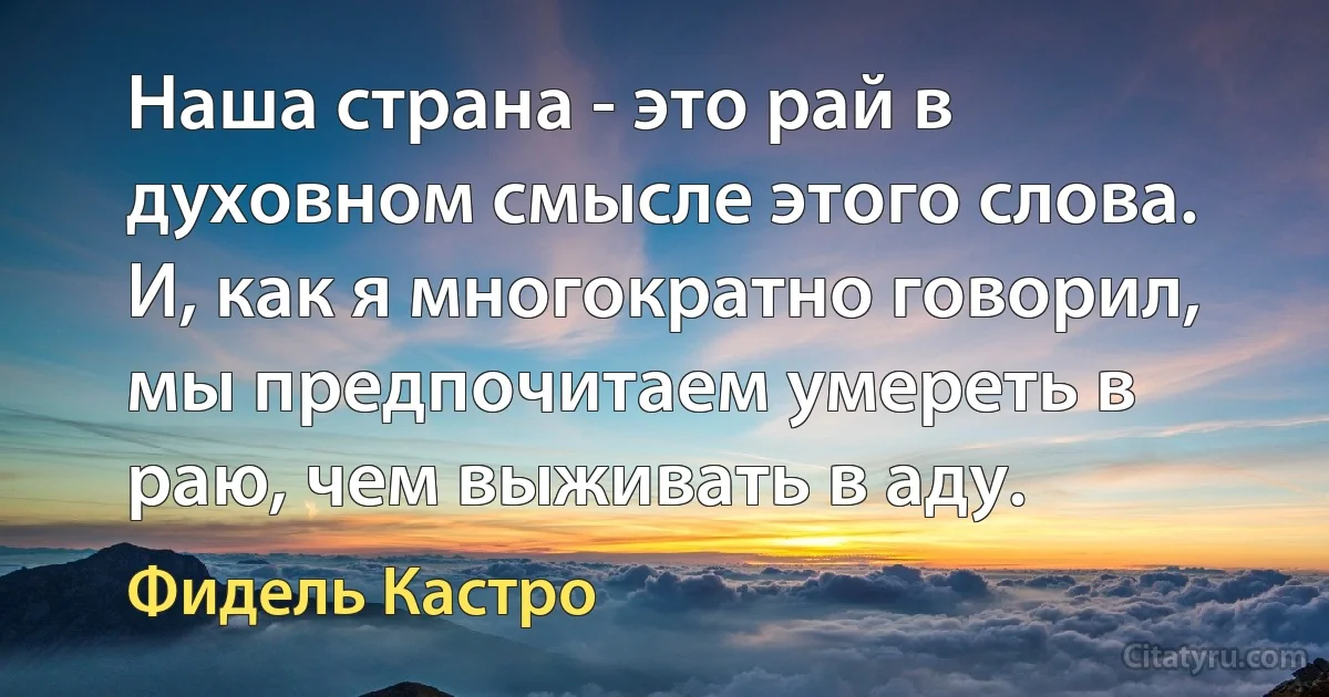 Наша страна - это рай в духовном смысле этого слова. И, как я многократно говорил, мы предпочитаем умереть в раю, чем выживать в аду. (Фидель Кастро)