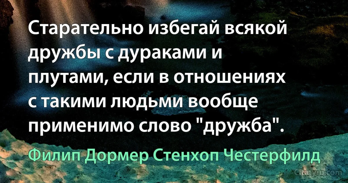 Старательно избегай всякой дружбы с дураками и плутами, если в отношениях с такими людьми вообще применимо слово "дружба". (Филип Дормер Стенхоп Честерфилд)