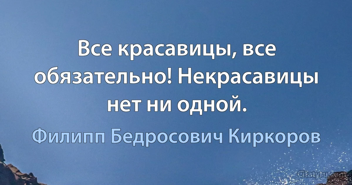 Все красавицы, все обязательно! Некрасавицы нет ни одной. (Филипп Бедросович Киркоров)