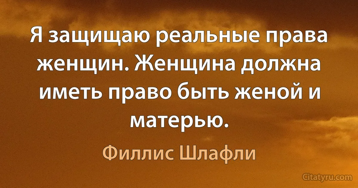 Я защищаю реальные права женщин. Женщина должна иметь право быть женой и матерью. (Филлис Шлафли)