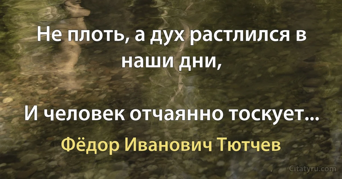 Не плоть, а дух растлился в наши дни,

И человек отчаянно тоскует... (Фёдор Иванович Тютчев)