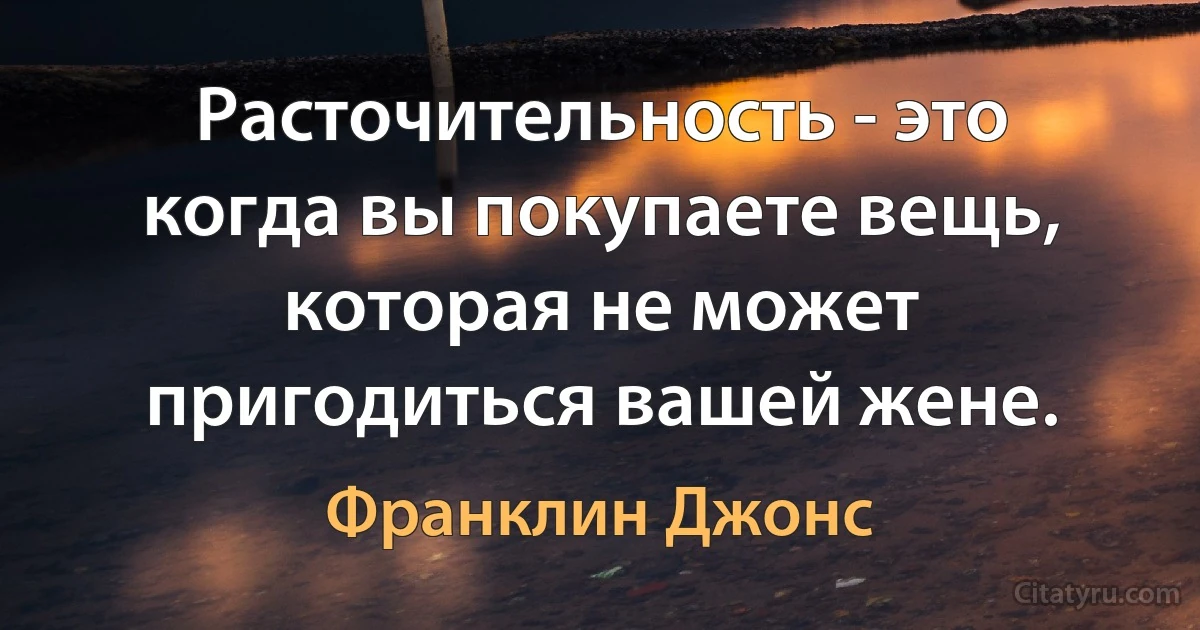 Расточительность - это когда вы покупаете вещь, которая не может пригодиться вашей жене. (Франклин Джонс)