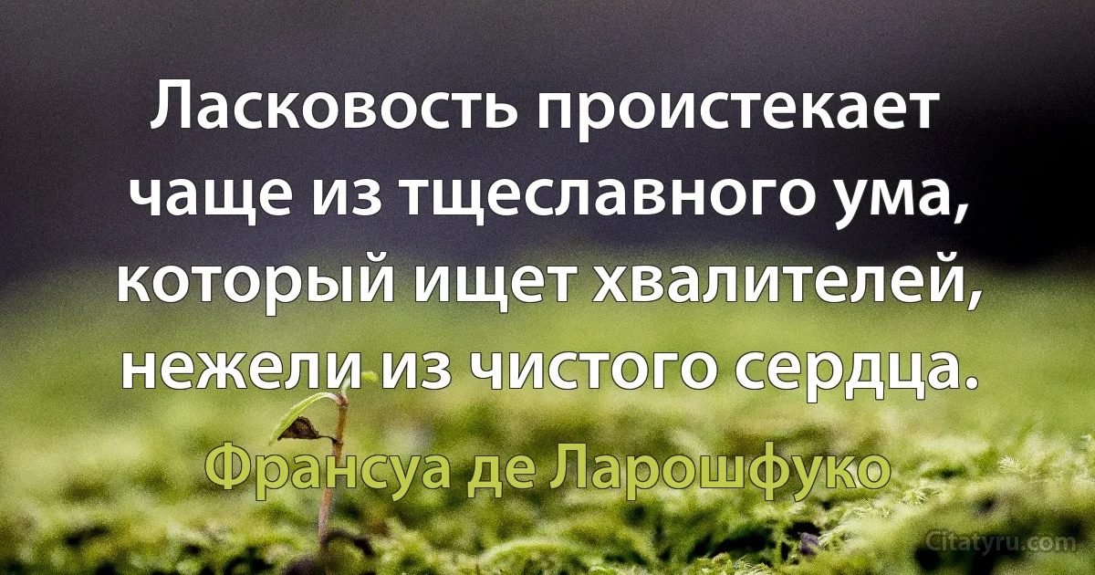 Ласковость проистекает чаще из тщеславного ума, который ищет хвалителей, нежели из чистого сердца. (Франсуа де Ларошфуко)