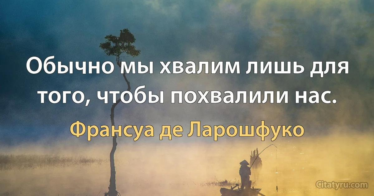 Обычно мы хвалим лишь для того, чтобы похвалили нас. (Франсуа де Ларошфуко)