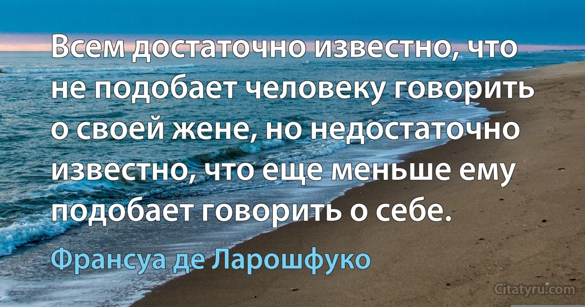 Всем достаточно известно, что не подобает человеку говорить о своей жене, но недостаточно известно, что еще меньше ему подобает говорить о себе. (Франсуа де Ларошфуко)