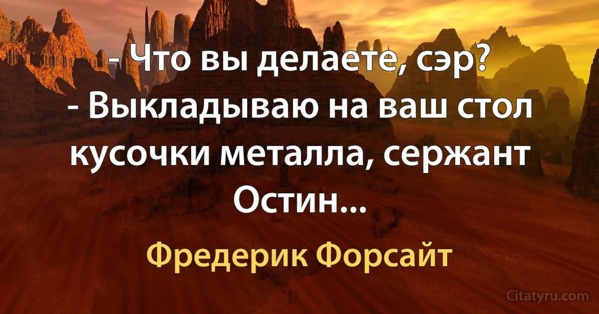 - Что вы делаете, сэр?
- Выкладываю на ваш стол кусочки металла, сержант Остин... (Фредерик Форсайт)