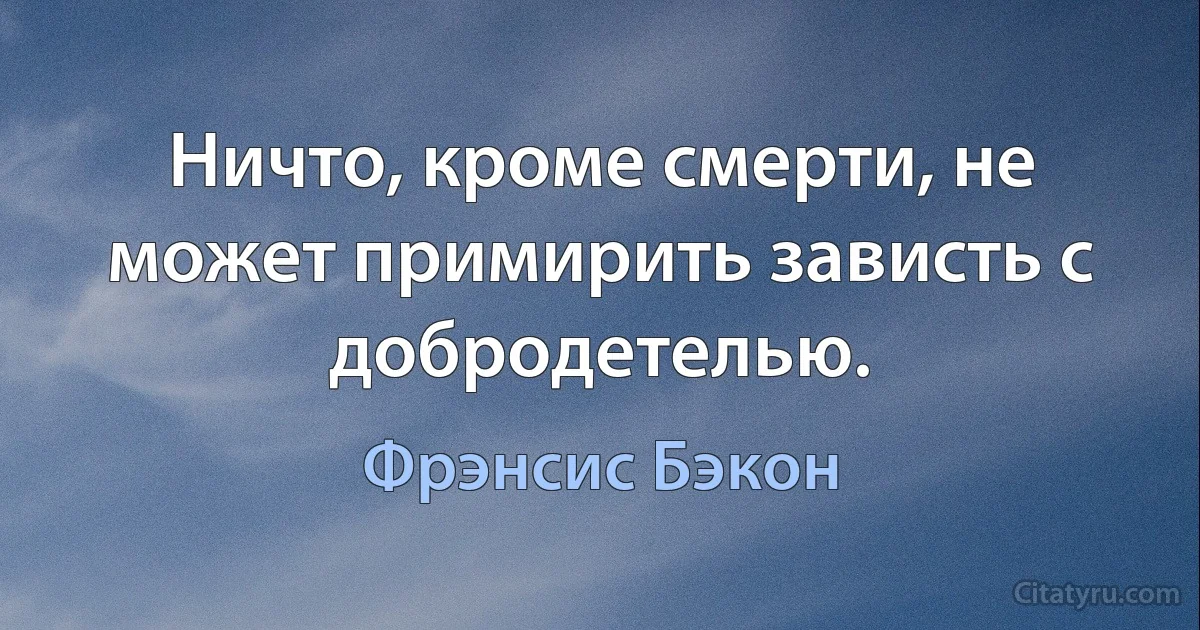 Ничто, кроме смерти, не может примирить зависть с добродетелью. (Фрэнсис Бэкон)