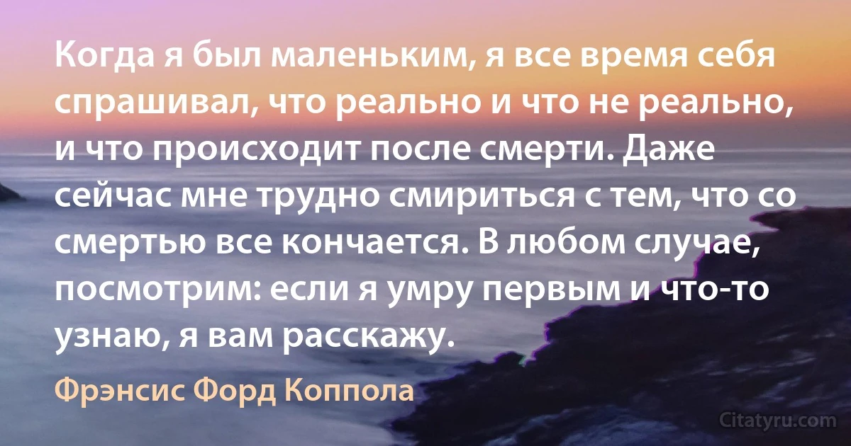 Когда я был маленьким, я все время себя спрашивал, что реально и что не реально, и что происходит после смерти. Даже сейчас мне трудно смириться с тем, что со смертью все кончается. В любом случае, посмотрим: если я умру первым и что-то узнаю, я вам расскажу. (Фрэнсис Форд Коппола)