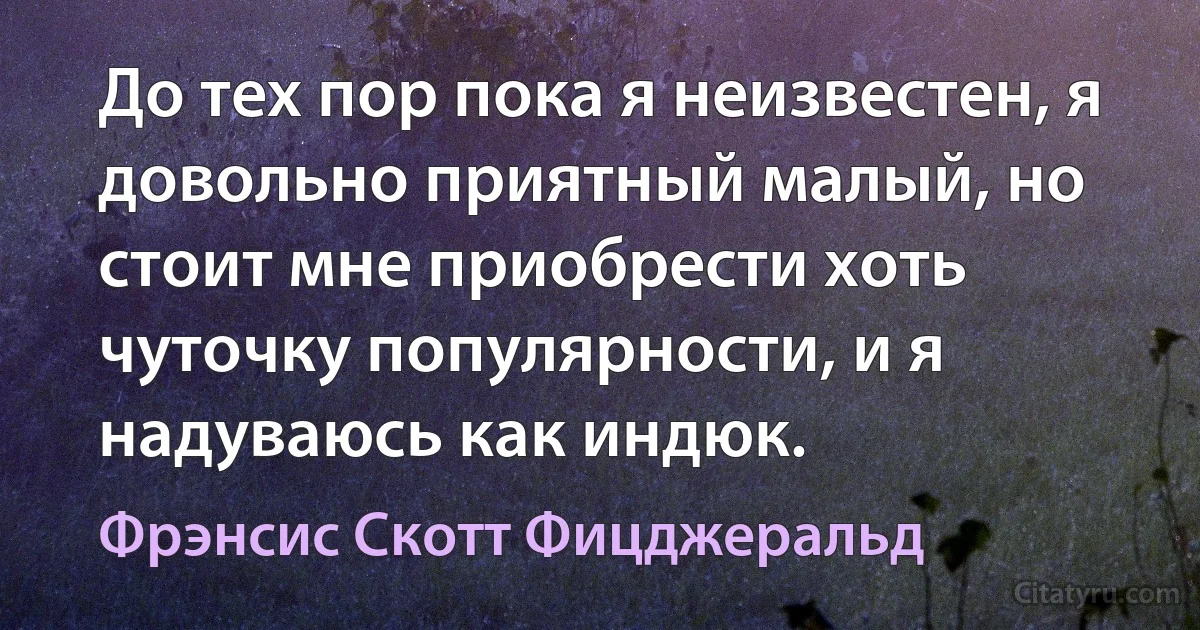 До тех пор пока я неизвестен, я довольно приятный малый, но стоит мне приобрести хоть чуточку популярности, и я надуваюсь как индюк. (Фрэнсис Скотт Фицджеральд)