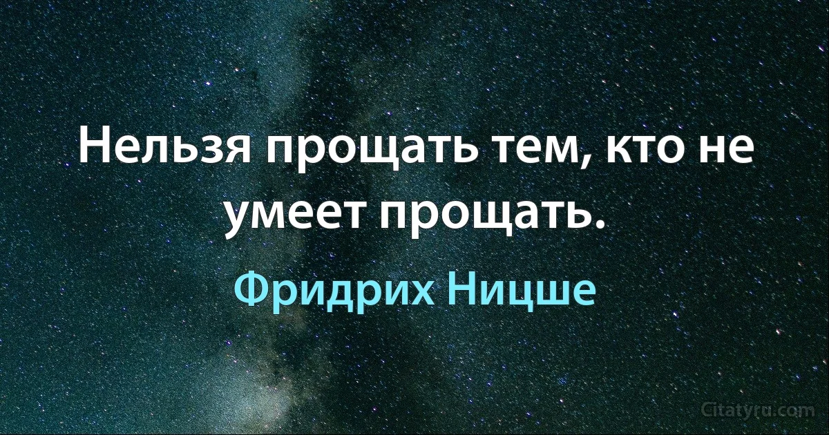 Нельзя прощать тем, кто не умеет прощать. (Фридрих Ницше)