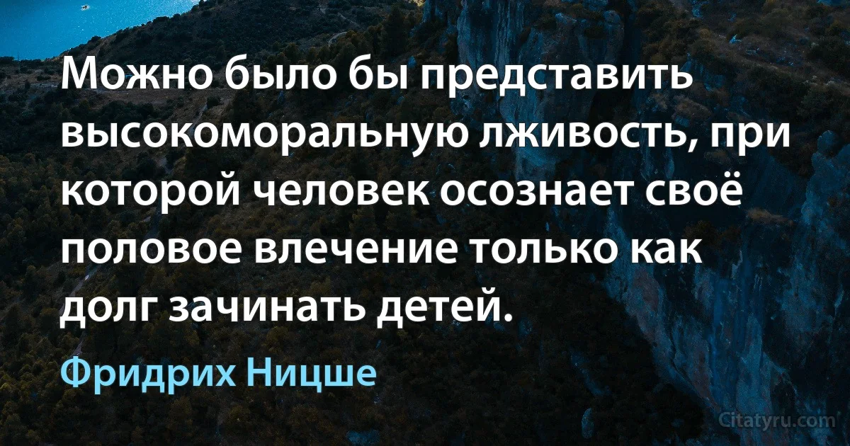 Можно было бы представить высокоморальную лживость, при которой человек осознает своё половое влечение только как долг зачинать детей. (Фридрих Ницше)