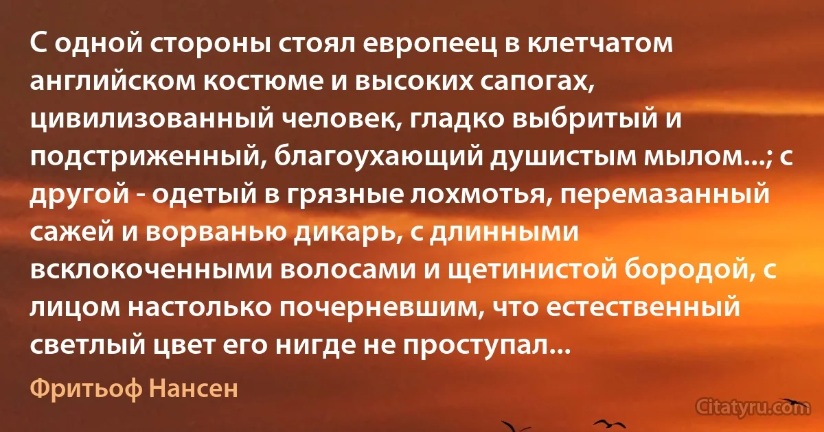 С одной стороны стоял европеец в клетчатом английском костюме и высоких сапогах, цивилизованный человек, гладко выбритый и подстриженный, благоухающий душистым мылом...; с другой - одетый в грязные лохмотья, перемазанный сажей и ворванью дикарь, с длинными всклокоченными волосами и щетинистой бородой, с лицом настолько почерневшим, что естественный светлый цвет его нигде не проступал... (Фритьоф Нансен)