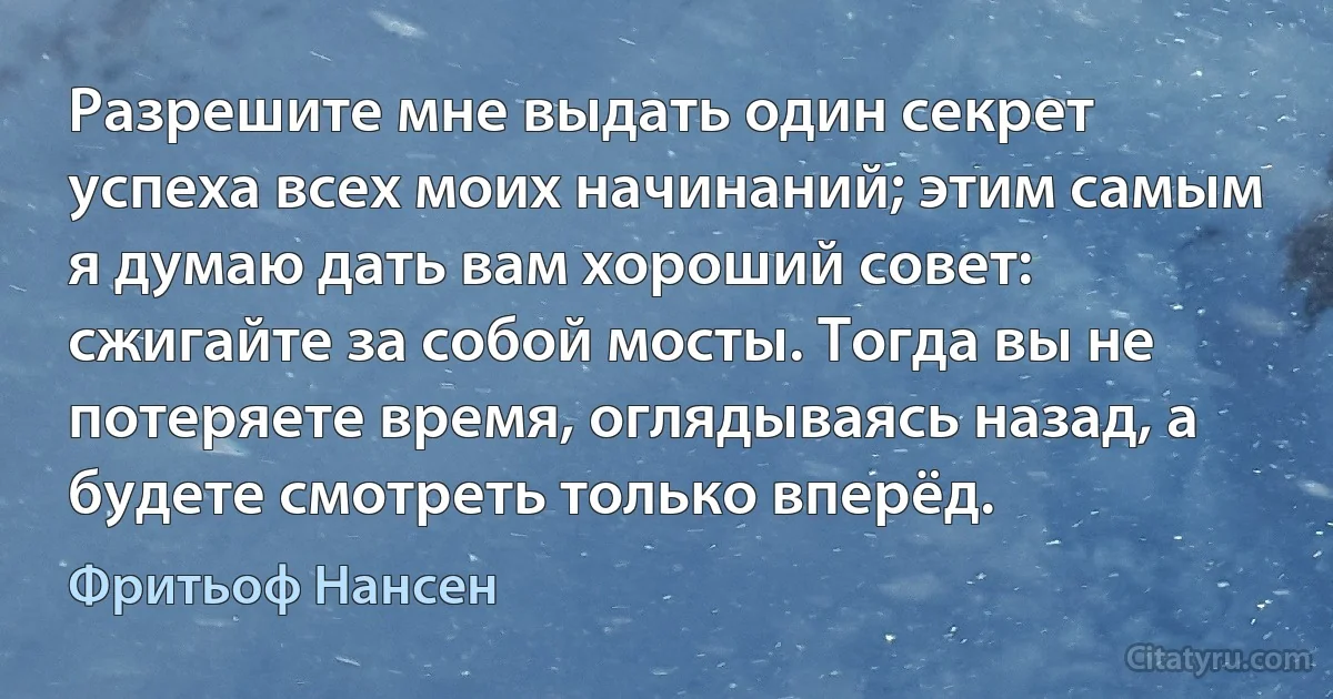 Разрешите мне выдать один секрет успеха всех моих начинаний; этим самым я думаю дать вам хороший совет: сжигайте за собой мосты. Тогда вы не потеряете время, оглядываясь назад, а будете смотреть только вперёд. (Фритьоф Нансен)