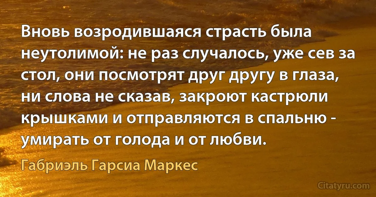 Вновь возродившаяся страсть была неутолимой: не раз случалось, уже сев за стол, они посмотрят друг другу в глаза, ни слова не сказав, закроют кастрюли крышками и отправляются в спальню - умирать от голода и от любви. (Габриэль Гарсиа Маркес)