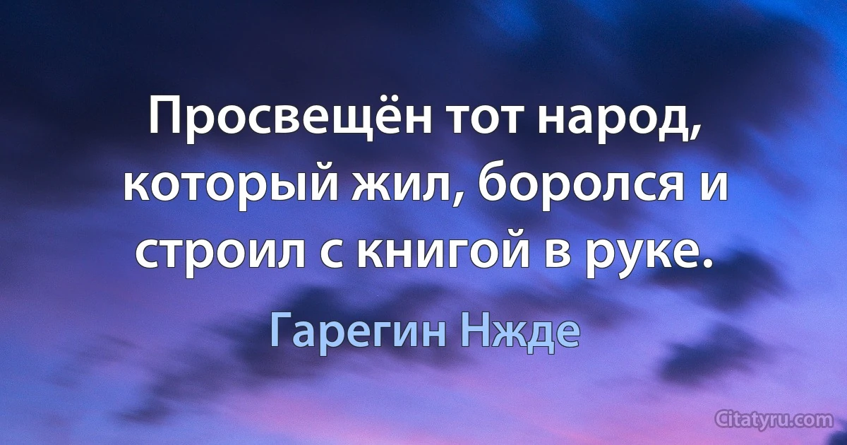 Просвещён тот народ, который жил, боролся и строил с книгой в руке. (Гарегин Нжде)