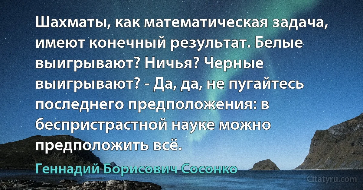 Шахматы, как математическая задача, имеют конечный результат. Белые выигрывают? Ничья? Черные выигрывают? - Да, да, не пугайтесь последнего предположения: в беспристрастной науке можно предположить всё. (Геннадий Борисович Сосонко)