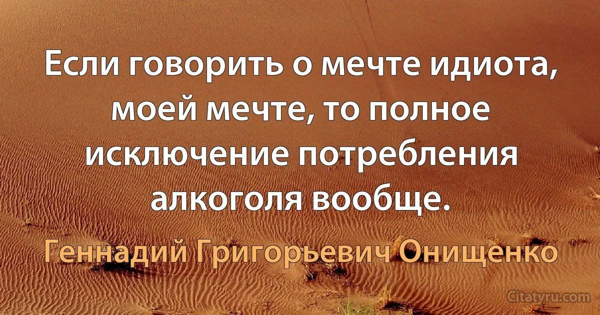 Если говорить о мечте идиота, моей мечте, то полное исключение потребления алкоголя вообще. (Геннадий Григорьевич Онищенко)