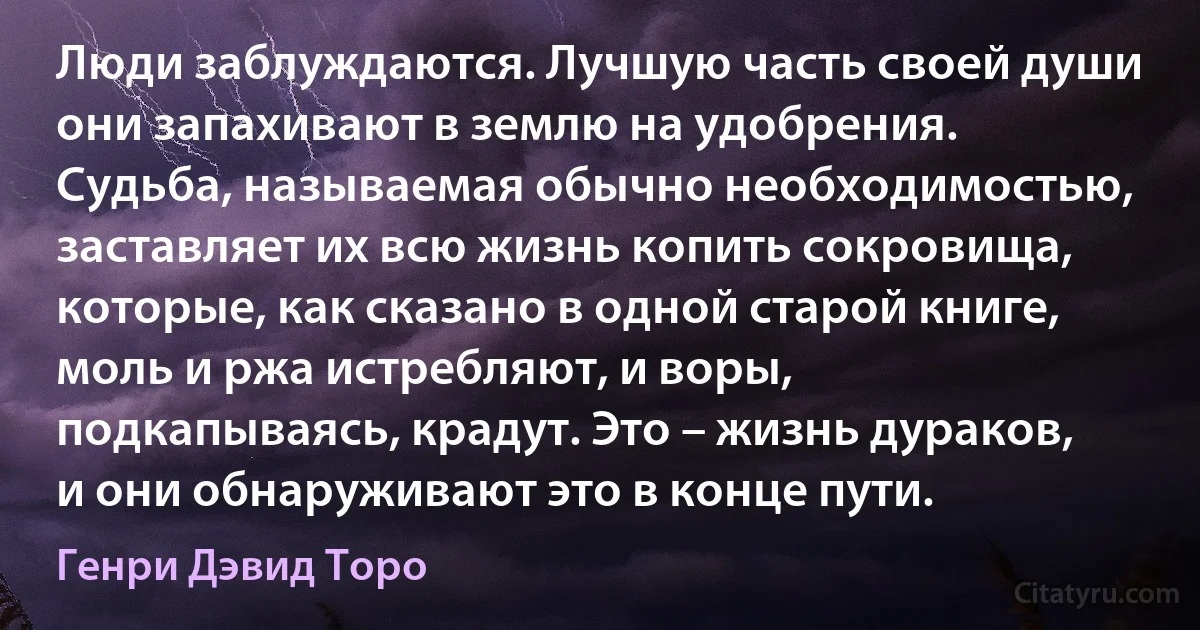 Люди заблуждаются. Лучшую часть своей души они запахивают в землю на удобрения. Судьба, называемая обычно необходимостью, заставляет их всю жизнь копить сокровища, которые, как сказано в одной старой книге, моль и ржа истребляют, и воры, подкапываясь, крадут. Это – жизнь дураков, и они обнаруживают это в конце пути. (Генри Дэвид Торо)