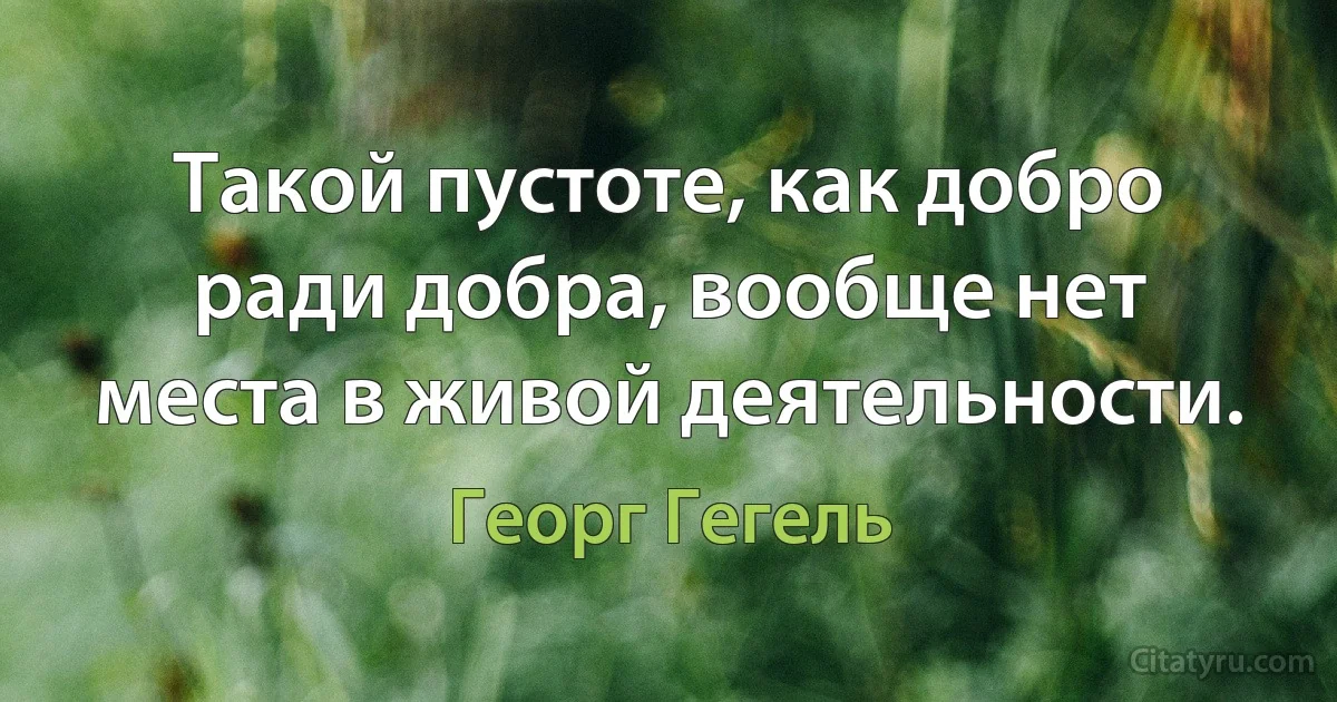 Такой пустоте, как добро ради добра, вообще нет места в живой деятельности. (Георг Гегель)