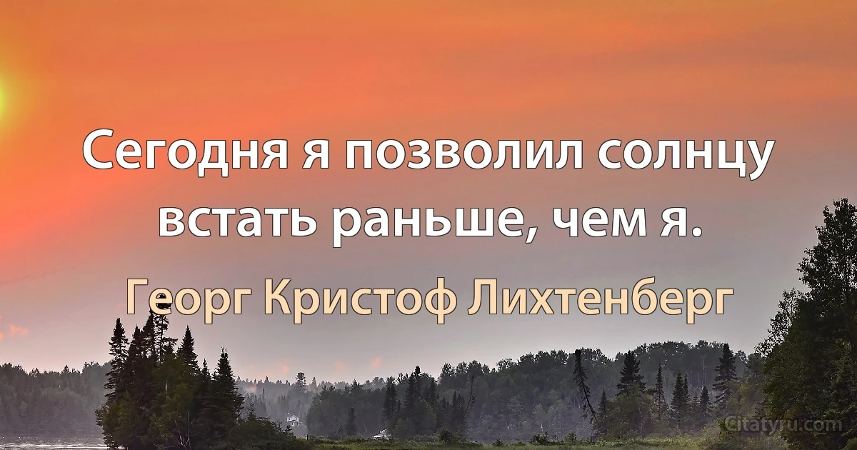 Сегодня я позволил солнцу встать раньше, чем я. (Георг Кристоф Лихтенберг)