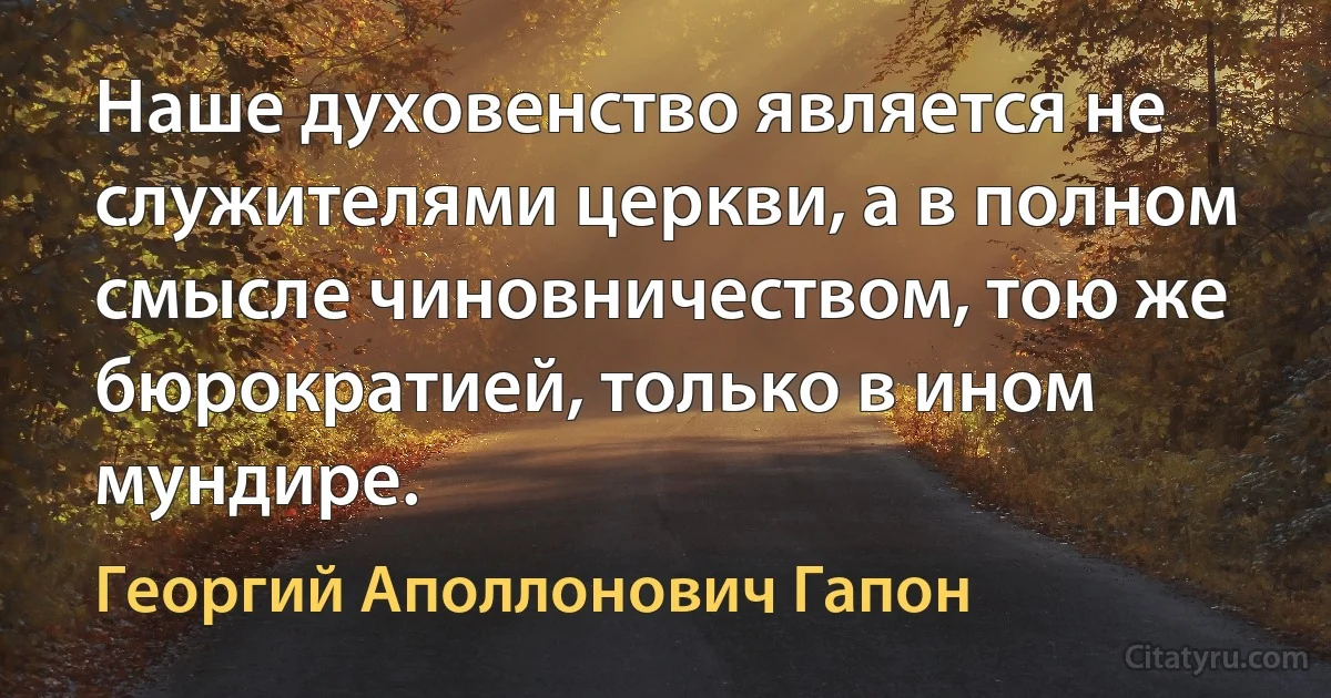 Наше духовенство является не служителями церкви, а в полном смысле чиновничеством, тою же бюрократией, только в ином мундире. (Георгий Аполлонович Гапон)