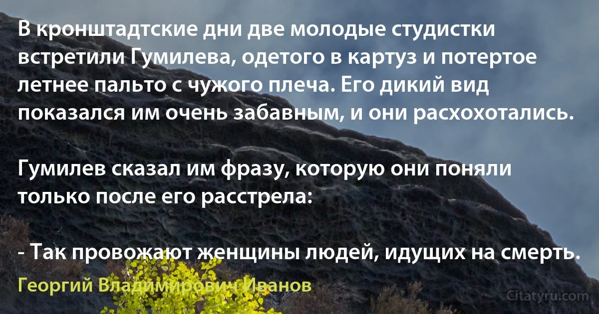 В кронштадтские дни две молодые студистки встретили Гумилева, одетого в картуз и потертое летнее пальто с чужого плеча. Его дикий вид показался им очень забавным, и они расхохотались.

Гумилев сказал им фразу, которую они поняли только после его расстрела:

- Так провожают женщины людей, идущих на смерть. (Георгий Владимирович Иванов)