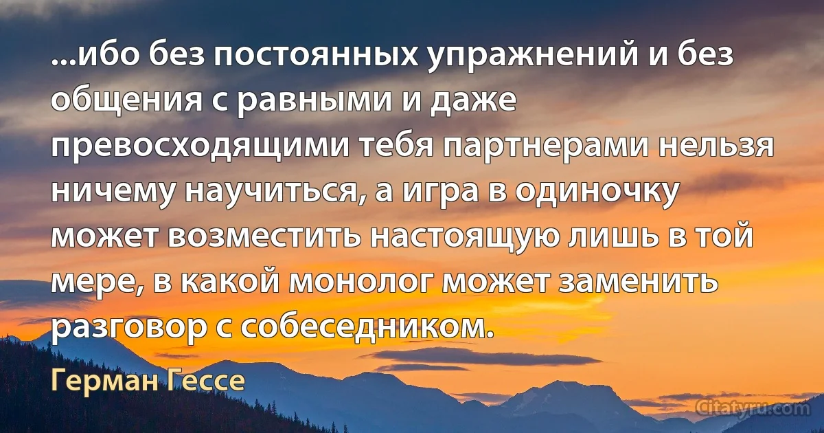 ...ибо без постоянных упражнений и без общения с равными и даже превосходящими тебя партнерами нельзя ничему научиться, а игра в одиночку может возместить настоящую лишь в той мере, в какой монолог может заменить разговор с собеседником. (Герман Гессе)