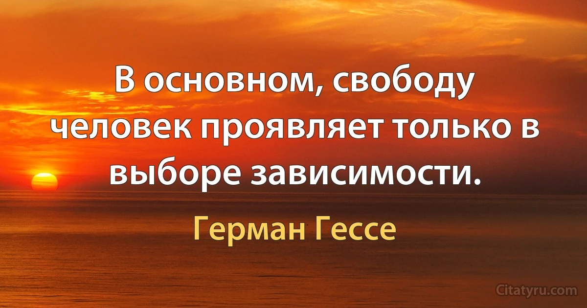 В основном, свободу человек проявляет только в выборе зависимости. (Герман Гессе)